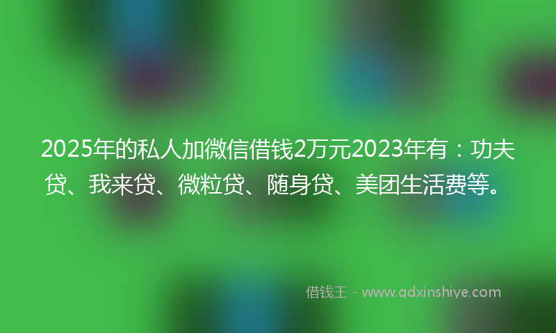 2025年的私人加微信借钱2万元2023年有：功夫贷、我来贷、微粒贷、随身贷、美团生活费等。