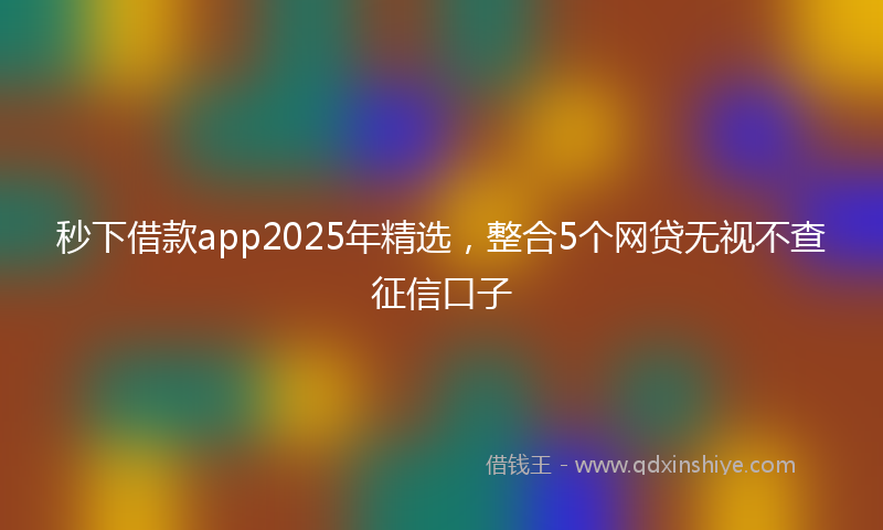 秒下借款app2025年精选，整合5个网贷无视不查征信口子