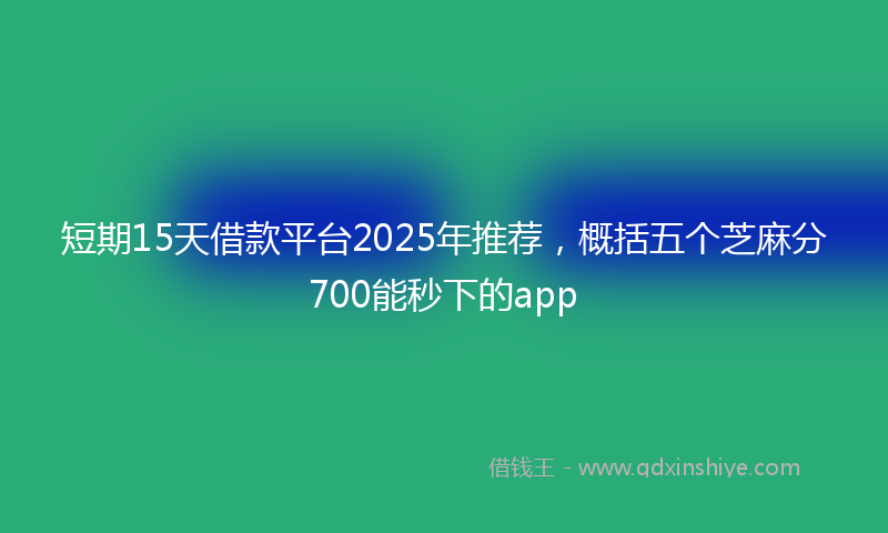 短期15天借款平台2025年推荐，概括五个芝麻分700能秒下的app