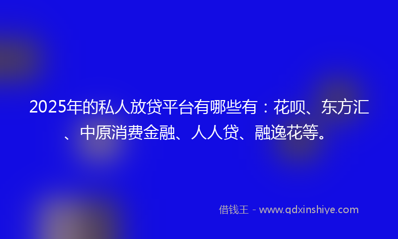 2025年的私人放贷平台有哪些有：花呗、东方汇、中原消费金融、人人贷、融逸花等。