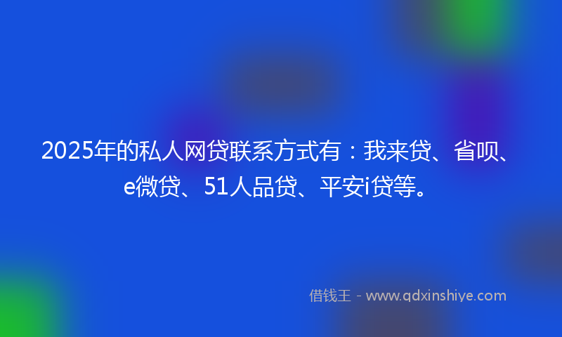 2025年的私人网贷联系方式有：我来贷、省呗、e微贷、51人品贷、平安i贷等。