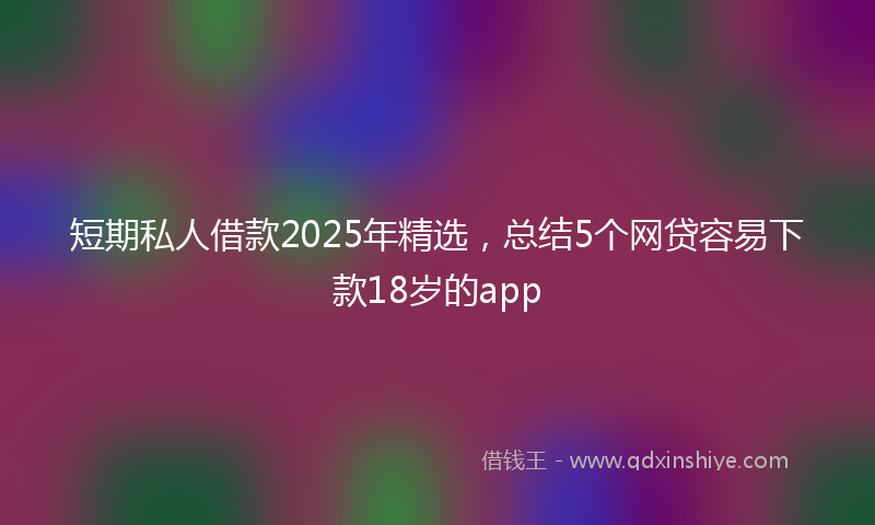 短期私人借款2025年精选，总结5个网贷容易下款18岁的app