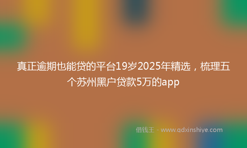 真正逾期也能贷的平台19岁2025年精选，梳理五个苏州黑户贷款5万的app