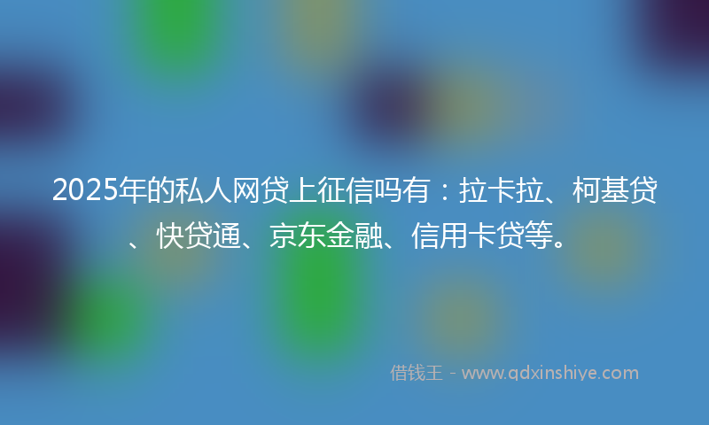 2025年的私人网贷上征信吗有:拉卡拉、柯基贷、快贷通、京东金融、信用卡贷等。