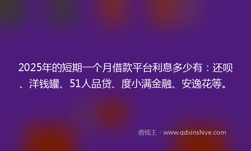 2025年的短期一个月借款平台利息多少有：还呗、洋钱罐、51人品贷、度小满金融、安逸花等。