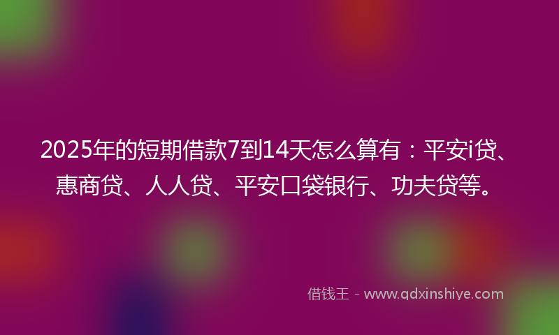 2025年的短期借款7到14天怎么算有：平安i贷、惠商贷、人人贷、平安口袋银行、功夫贷等。