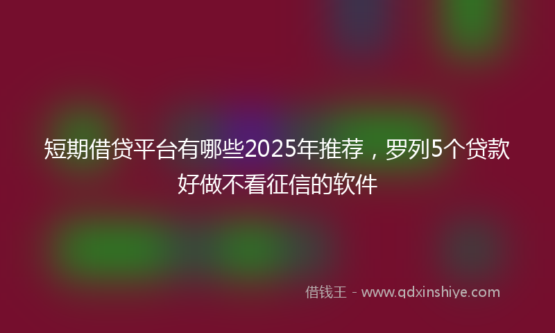 短期借贷平台有哪些2025年推荐，罗列5个贷款好做不看征信的软件