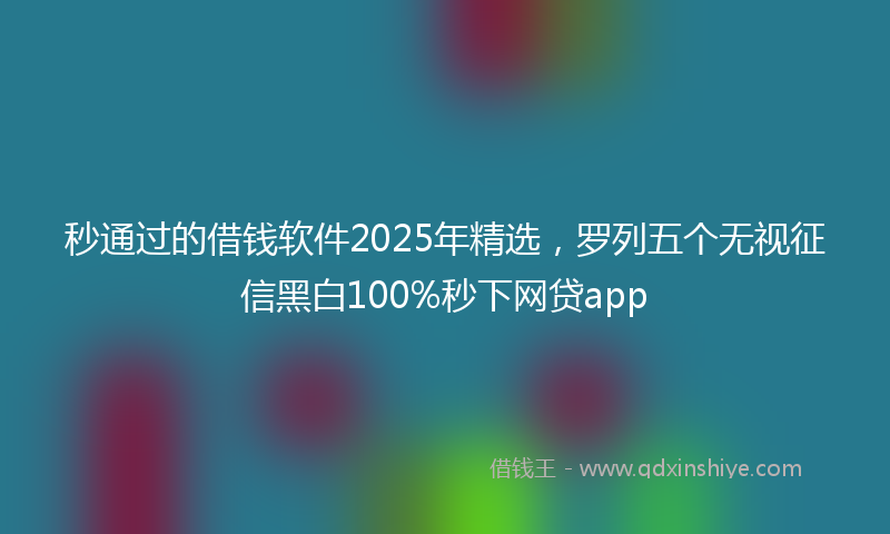 秒通过的借钱软件2025年精选，罗列五个无视征信黑白100%秒下网贷app