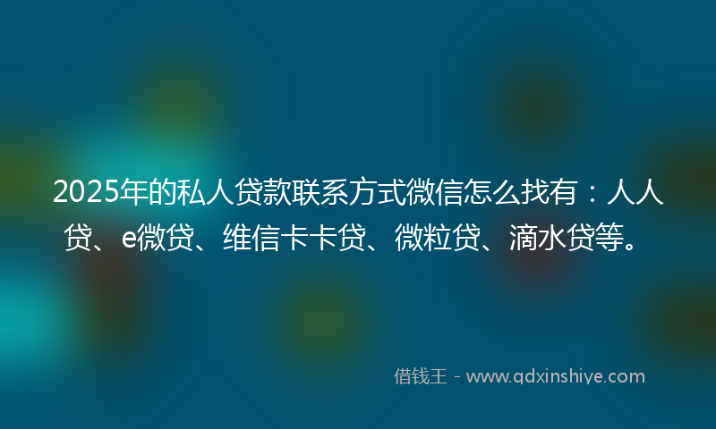 2025年的私人贷款联系方式微信怎么找有：人人贷、e微贷、维信卡卡贷、微粒贷、滴水贷等。