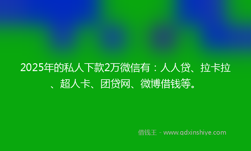 2025年的私人下款2万微信有：人人贷、拉卡拉、超人卡、团贷网、微博借钱等。