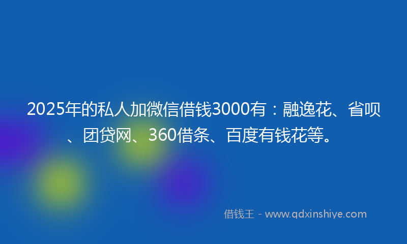 2025年的私人加微信借钱3000有:融逸花、省呗、团贷网、360借条、百度有钱花等。