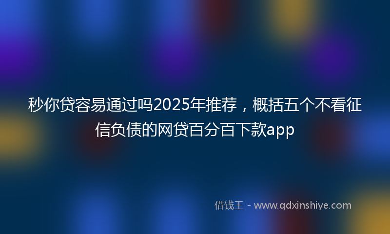 秒你贷容易通过吗2025年推荐，概括五个不看征信负债的网贷百分百下款app
