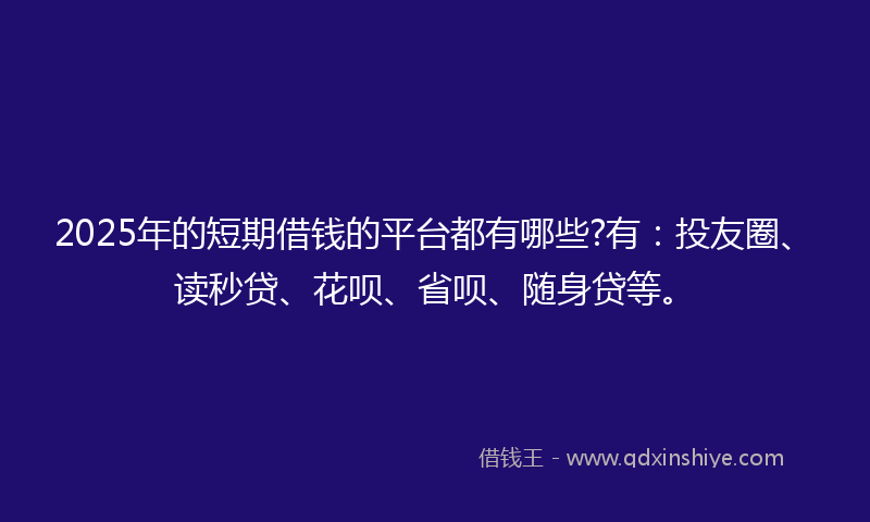2025年的短期借钱的平台都有哪些?有：投友圈、读秒贷、花呗、省呗、随身贷等。