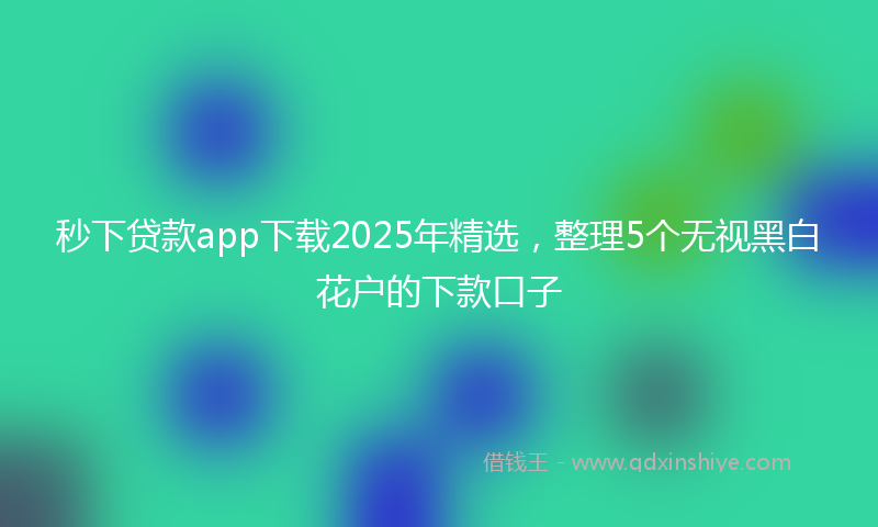 秒下贷款app下载2025年精选，整理5个无视黑白花户的下款口子