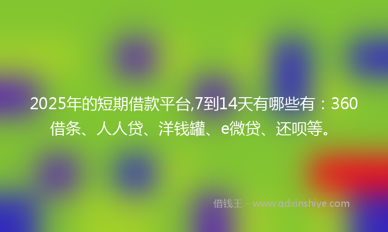 2025年的短期借款平台,7到14天有哪些有：360借条、人人贷、洋钱罐、e微贷、还呗等。