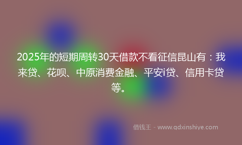 2025年的短期周转30天借款不看征信昆山有：我来贷、花呗、中原消费金融、平安i贷、信用卡贷等。