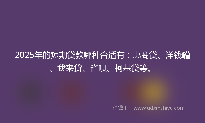 2025年的短期贷款哪种合适有：惠商贷、洋钱罐、我来贷、省呗、柯基贷等。
