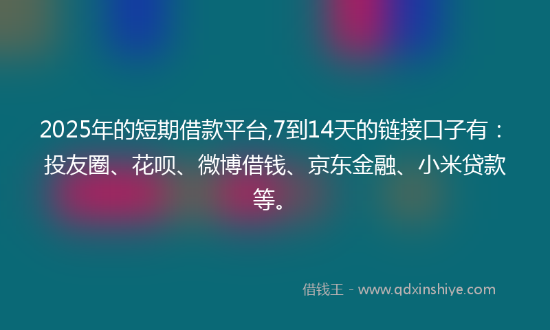 2025年的短期借款平台,7到14天的链接口子有：投友圈、花呗、微博借钱、京东金融、小米贷款等。