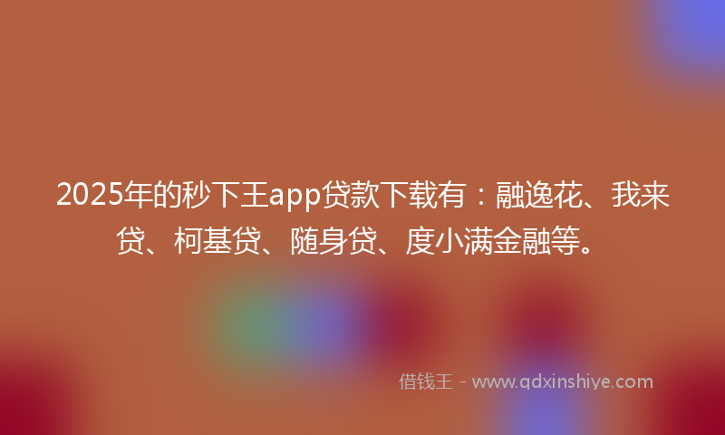 2025年的秒下王app贷款下载有：融逸花、我来贷、柯基贷、随身贷、度小满金融等。