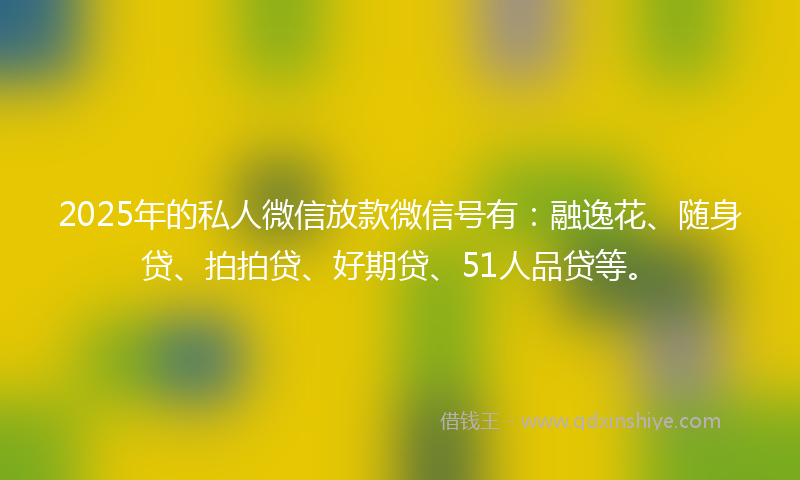 2025年的私人微信放款微信号有：融逸花、随身贷、拍拍贷、好期贷、51人品贷等。