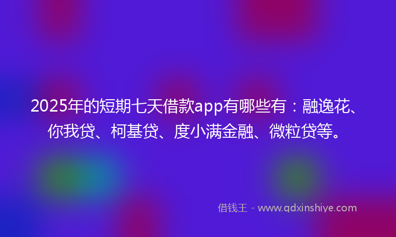 2025年的短期七天借款app有哪些有：融逸花、你我贷、柯基贷、度小满金融、微粒贷等。