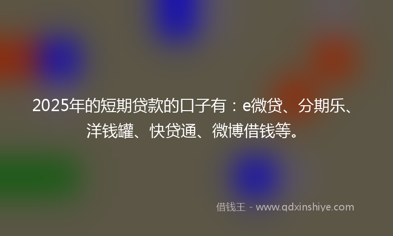2025年的短期贷款的口子有：e微贷、分期乐、洋钱罐、快贷通、微博借钱等。