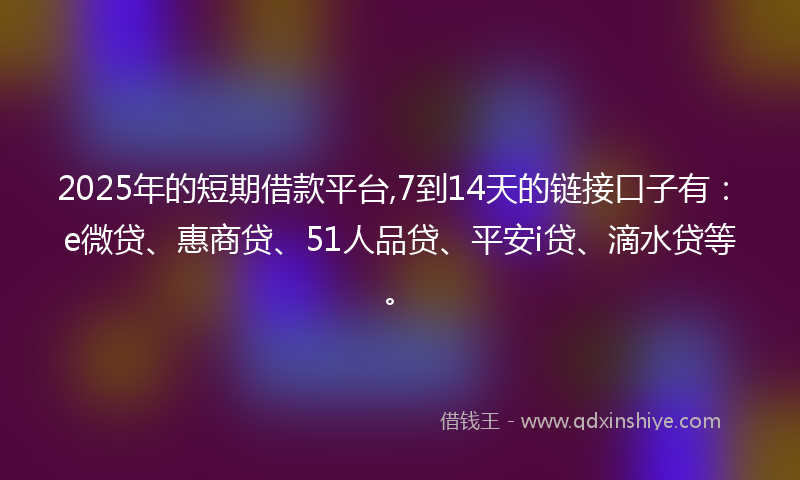 2025年的短期借款平台,7到14天的链接口子有：e微贷、惠商贷、51人品贷、平安i贷、滴水贷等。