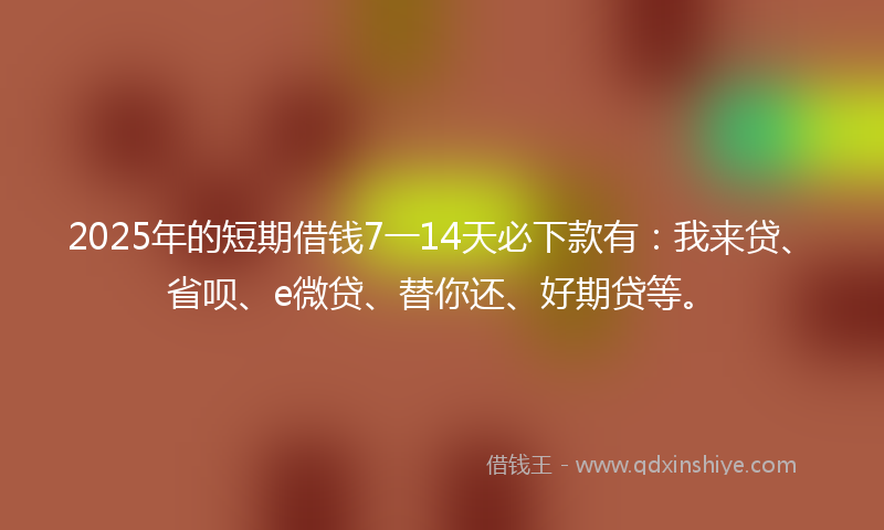 2025年的短期借钱7一14天必下款有：我来贷、省呗、e微贷、替你还、好期贷等。