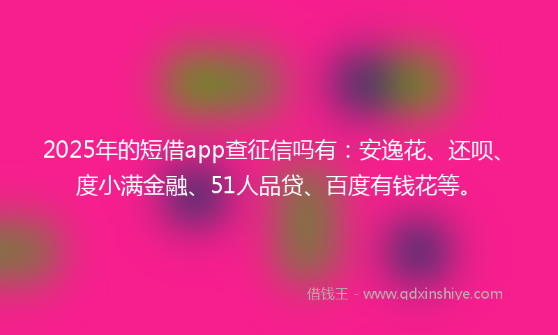 2025年的短借app查征信吗有：安逸花、还呗、度小满金融、51人品贷、百度有钱花等。