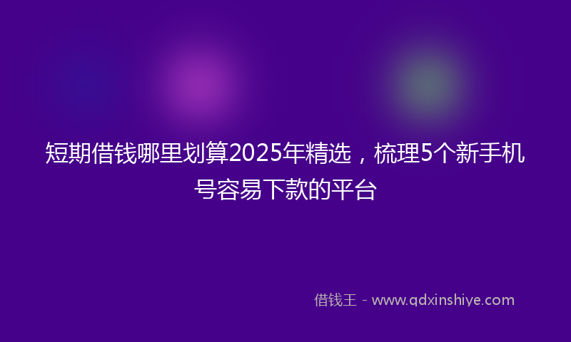 短期借钱哪里划算2025年精选，梳理5个新手机号容易下款的平台