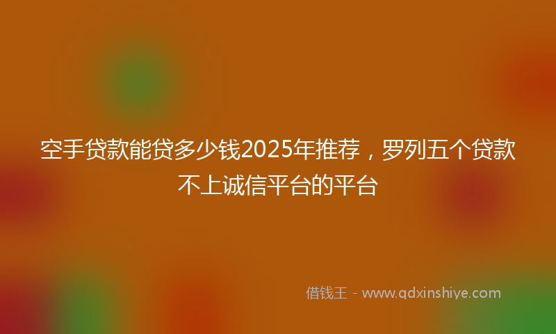 空手贷款能贷多少钱2025年推荐，罗列五个贷款不上诚信平台的平台