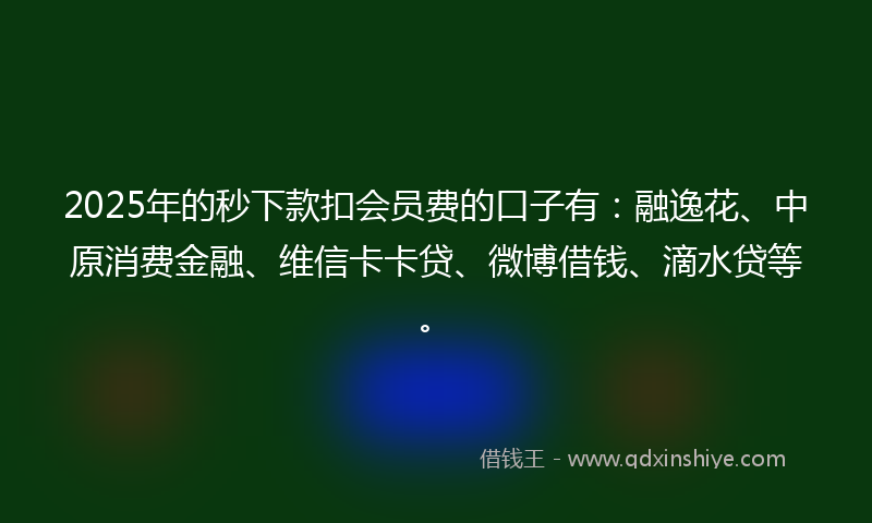 2025年的秒下款扣会员费的口子有：融逸花、中原消费金融、维信卡卡贷、微博借钱、滴水贷等。