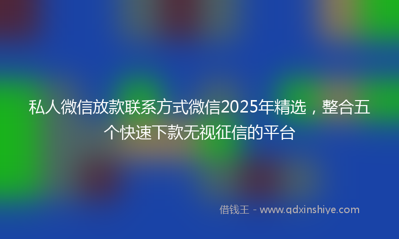 私人微信放款联系方式微信2025年精选，整合五个快速下款无视征信的平台