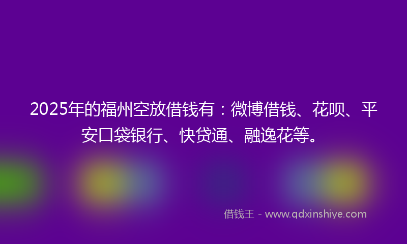 2025年的福州空放借钱有：微博借钱、花呗、平安口袋银行、快贷通、融逸花等。