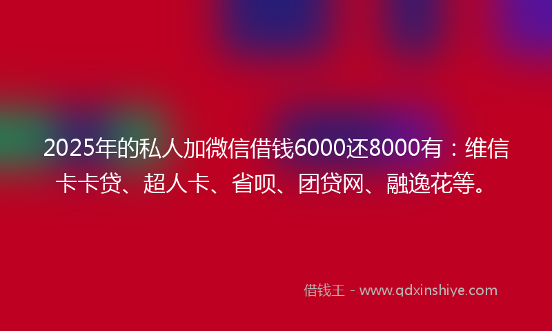 2025年的私人加微信借钱6000还8000有：维信卡卡贷、超人卡、省呗、团贷网、融逸花等。