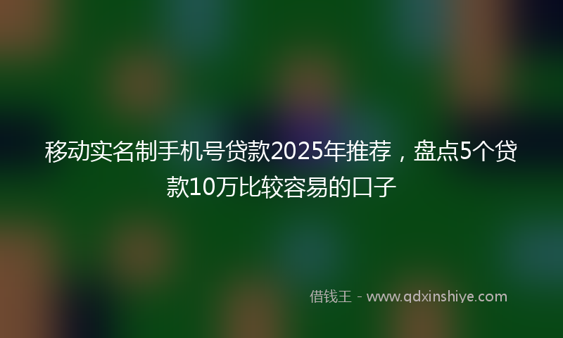 移动实名制手机号贷款2025年推荐，盘点5个贷款10万比较容易的口子