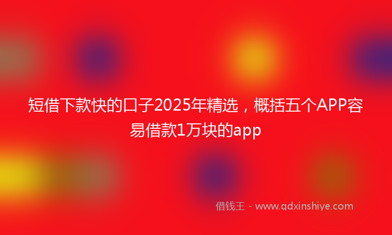 短借下款快的口子2025年精选，概括五个APP容易借款1万块的app