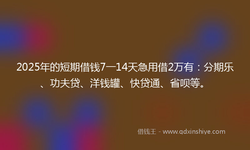 2025年的短期借钱7一14天急用借2万有：分期乐、功夫贷、洋钱罐、快贷通、省呗等。