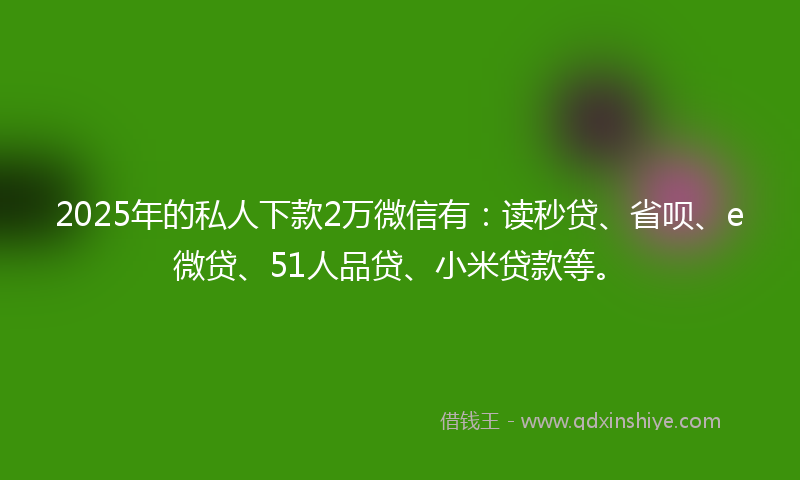 2025年的私人下款2万微信有：读秒贷、省呗、e微贷、51人品贷、小米贷款等。