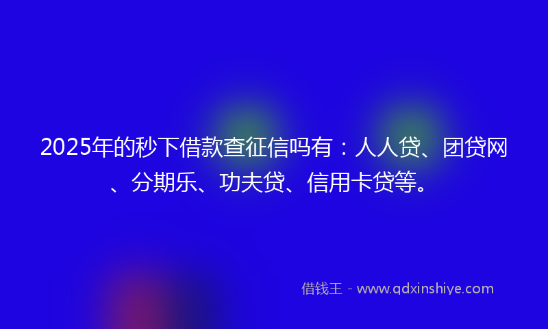 2025年的秒下借款查征信吗有：人人贷、团贷网、分期乐、功夫贷、信用卡贷等。