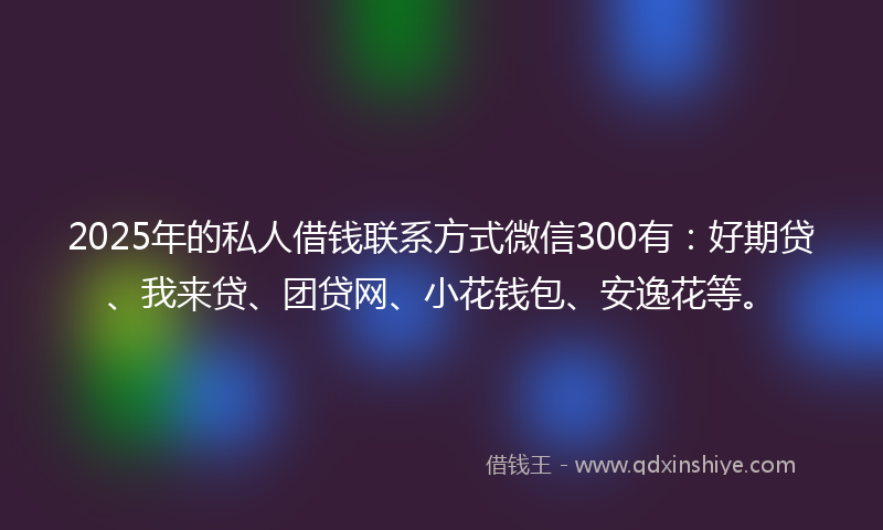 2025年的私人借钱联系方式微信300有：好期贷、我来贷、团贷网、小花钱包、安逸花等。