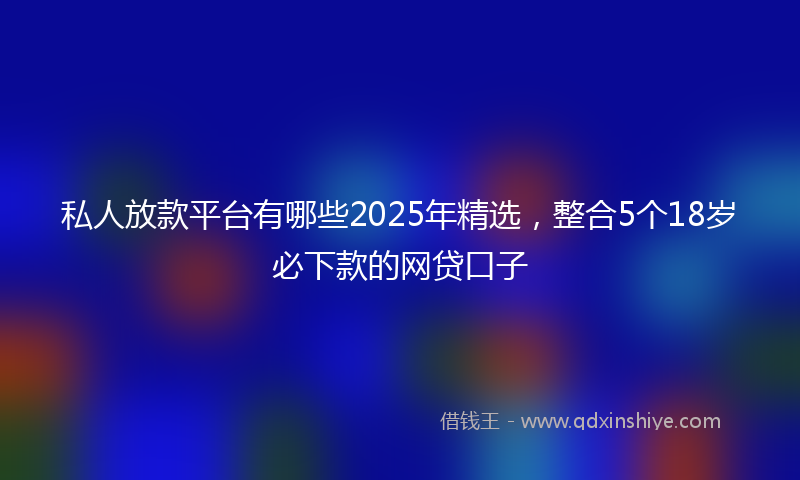 私人放款平台有哪些2025年精选，整合5个18岁必下款的网贷口子