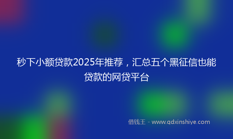 秒下小额贷款2025年推荐，汇总五个黑征信也能贷款的网贷平台