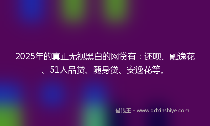 2025年的真正无视黑白的网贷有:还呗、融逸花、51人品贷、随身贷、安逸花等。