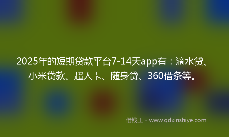 2025年的短期贷款平台7-14天app有：滴水贷、小米贷款、超人卡、随身贷、360借条等。