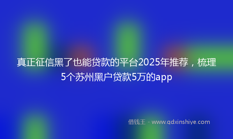 真正征信黑了也能贷款的平台2025年推荐,梳理5个苏州黑户贷款5万的app