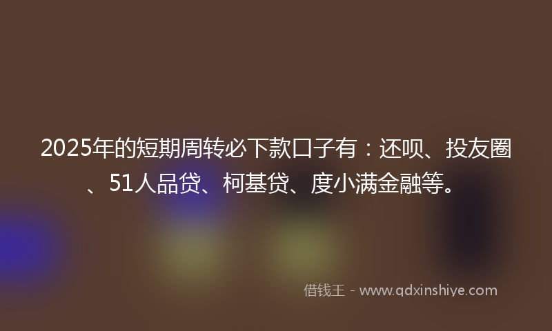 2025年的短期周转必下款口子有：还呗、投友圈、51人品贷、柯基贷、度小满金融等。