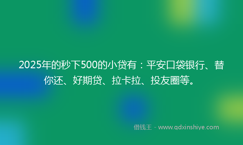 2025年的秒下500的小贷有：平安口袋银行、替你还、好期贷、拉卡拉、投友圈等。