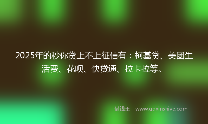 2025年的秒你贷上不上征信有：柯基贷、美团生活费、花呗、快贷通、拉卡拉等。