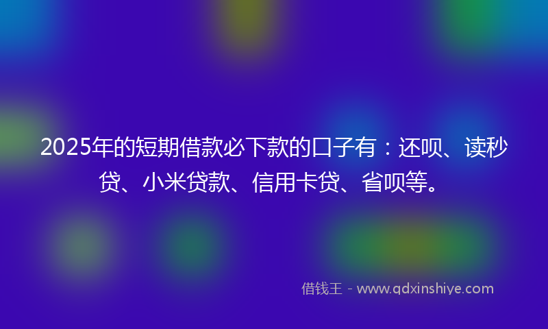 2025年的短期借款必下款的口子有：还呗、读秒贷、小米贷款、信用卡贷、省呗等。